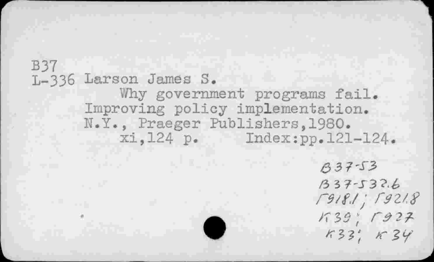 ﻿B37
L-336 Larson James S.
Why government programs fail. Improving policy implementation. N.Y. , Praeger Publishers,1980.
xi,124 P» Index:pp.121-124.
6 3
rs/fj; Cdz/.f